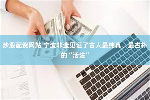 炒股配资网站 宁波非遗见证了古人最纯真、最古朴的“活法”