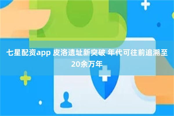 七星配资app 皮洛遗址新突破 年代可往前追溯至20余万年