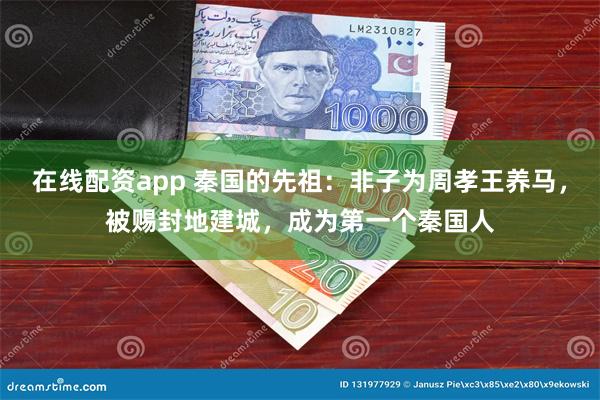 在线配资app 秦国的先祖：非子为周孝王养马，被赐封地建城，成为第一个秦国人