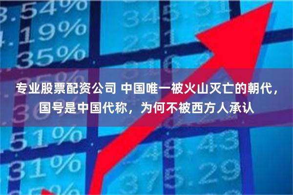 专业股票配资公司 中国唯一被火山灭亡的朝代，国号是中国代称，为何不被西方人承认