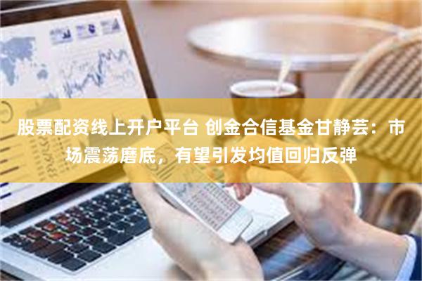 股票配资线上开户平台 创金合信基金甘静芸：市场震荡磨底，有望引发均值回归反弹