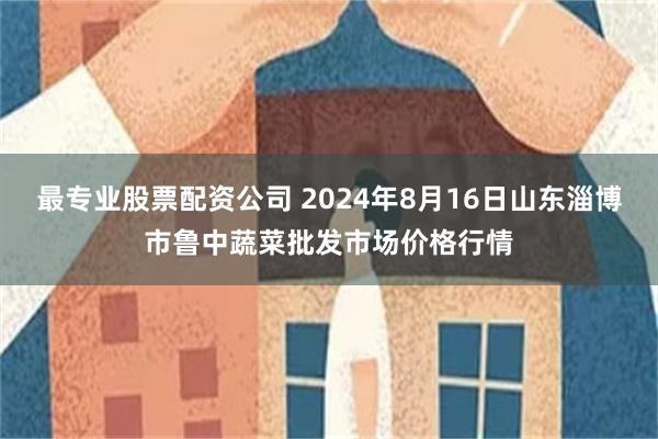 最专业股票配资公司 2024年8月16日山东淄博市鲁中蔬菜批发市场价格行情