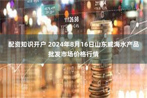配资知识开户 2024年8月16日山东威海水产品批发市场价格行情