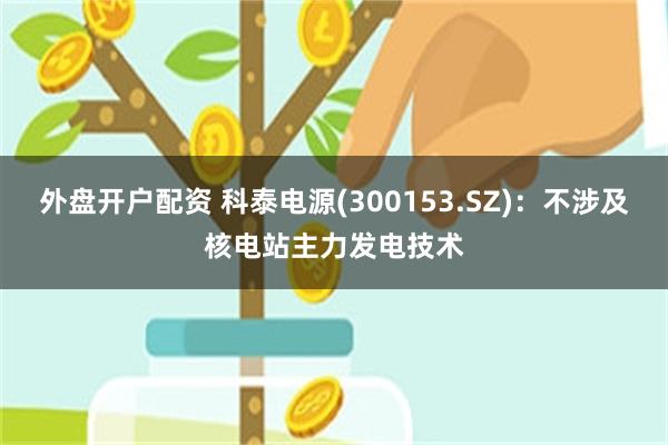 外盘开户配资 科泰电源(300153.SZ)：不涉及核电站主力发电技术