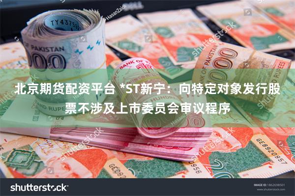 北京期货配资平台 *ST新宁：向特定对象发行股票不涉及上市委员会审议程序