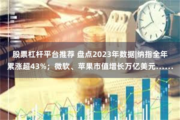 股票杠杆平台推荐 盘点2023年数据|纳指全年累涨超43%；微软、苹果市值增长万亿美元……
