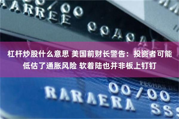 杠杆炒股什么意思 美国前财长警告：投资者可能低估了通胀风险 软着陆也并非板上钉钉