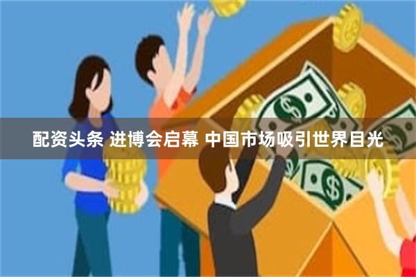 配资头条 进博会启幕 中国市场吸引世界目光