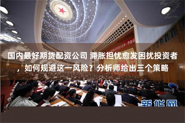 国内最好期货配资公司 滞胀担忧愈发困扰投资者，如何规避这一风险？分析师给出三个策略