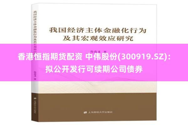 香港恒指期货配资 中伟股份(300919.SZ)：拟公开发行可续期公司债券
