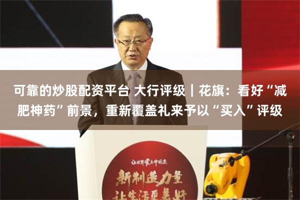 可靠的炒股配资平台 大行评级｜花旗：看好“减肥神药”前景，重新覆盖礼来予以“买入”评级