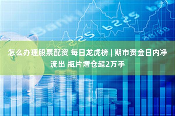 怎么办理股票配资 每日龙虎榜 | 期市资金日内净流出 瓶片增仓超2万手