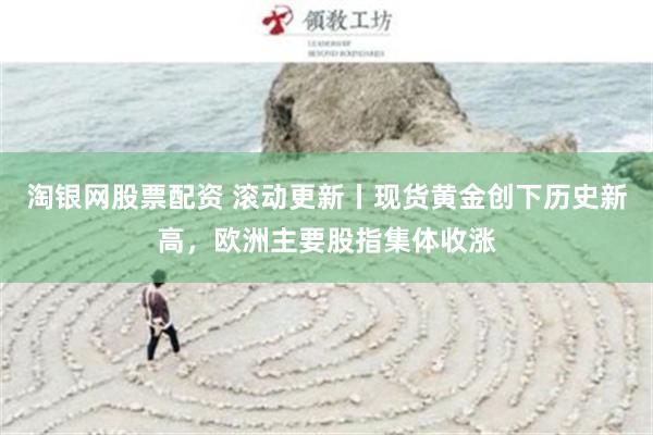 淘银网股票配资 滚动更新丨现货黄金创下历史新高，欧洲主要股指集体收涨