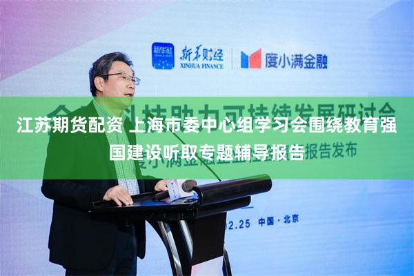 江苏期货配资 上海市委中心组学习会围绕教育强国建设听取专题辅导报告