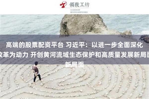 高端的股票配资平台 习近平：以进一步全面深化改革为动力 开创黄河流域生态保护和高质量发展新局面