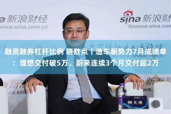 融资融券杠杆比例 晓数点丨造车新势力7月成绩单：理想交付破5万，蔚来连续3个月交付超2万