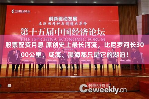 股票配资月息 原创史上最长河流，比尼罗河长3000公里，咸海、黑海都只是它的湖泊！