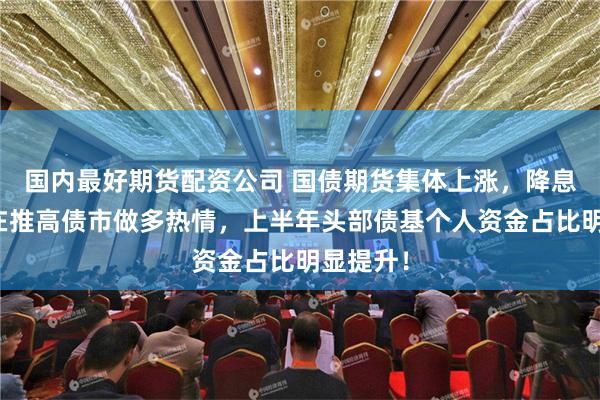 国内最好期货配资公司 国债期货集体上涨，降息预期仍在推高债市做多热情，上半年头部债基个人资金占比明显提升！