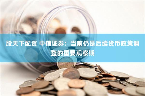 股天下配资 中信证券：当前仍是后续货币政策调整的重要观察期