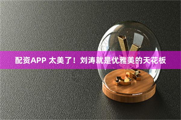 配资APP 太美了！刘涛就是优雅美的天花板