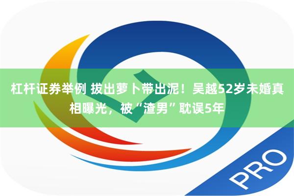 杠杆证券举例 拔出萝卜带出泥！吴越52岁未婚真相曝光，被“渣男”耽误5年