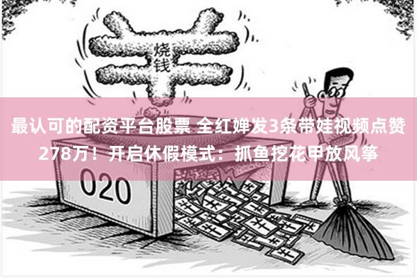 最认可的配资平台股票 全红婵发3条带娃视频点赞278万！开启休假模式：抓鱼挖花甲放风筝