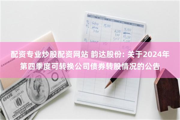 配资专业炒股配资网站 韵达股份: 关于2024年第四季度可转换公司债券转股情况的公告
