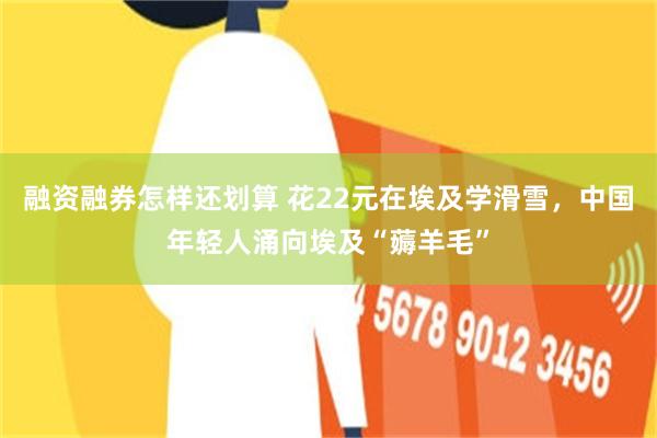 融资融券怎样还划算 花22元在埃及学滑雪，中国年轻人涌向埃及“薅羊毛”