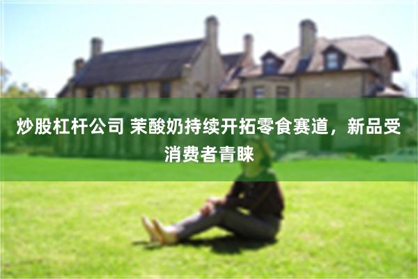 炒股杠杆公司 茉酸奶持续开拓零食赛道，新品受消费者青睐
