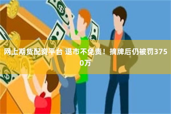 网上期货配资平台 退市不免责！摘牌后仍被罚3750万