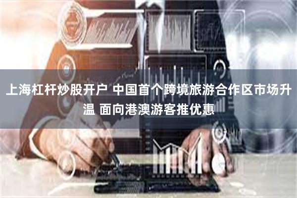 上海杠杆炒股开户 中国首个跨境旅游合作区市场升温 面向港澳游客推优惠