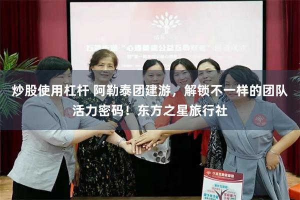 炒股使用杠杆 阿勒泰团建游，解锁不一样的团队活力密码！东方之星旅行社