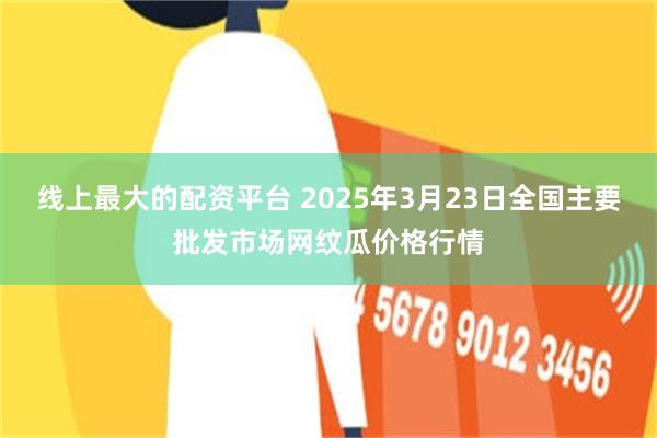 线上最大的配资平台 2025年3月23日全国主要批发市场网纹瓜价格行情