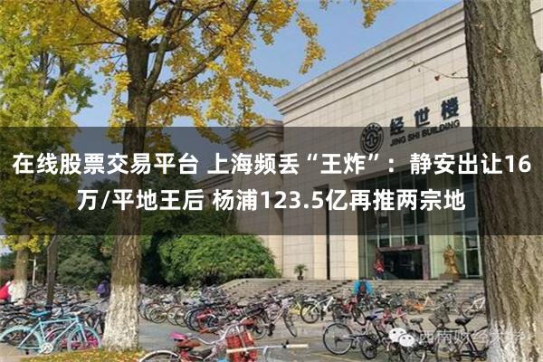 在线股票交易平台 上海频丢“王炸”：静安出让16万/平地王后 杨浦123.5亿再推两宗地