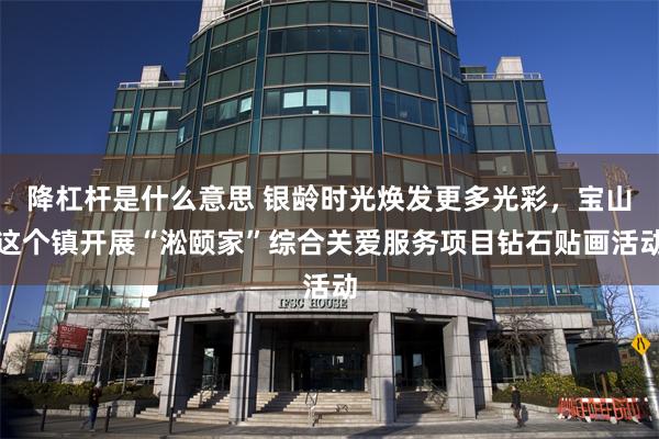 降杠杆是什么意思 银龄时光焕发更多光彩，宝山这个镇开展“淞颐家”综合关爱服务项目钻石贴画活动