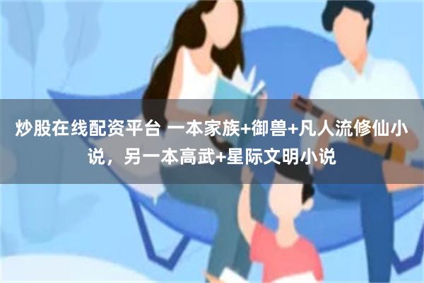 炒股在线配资平台 一本家族+御兽+凡人流修仙小说，另一本高武+星际文明小说