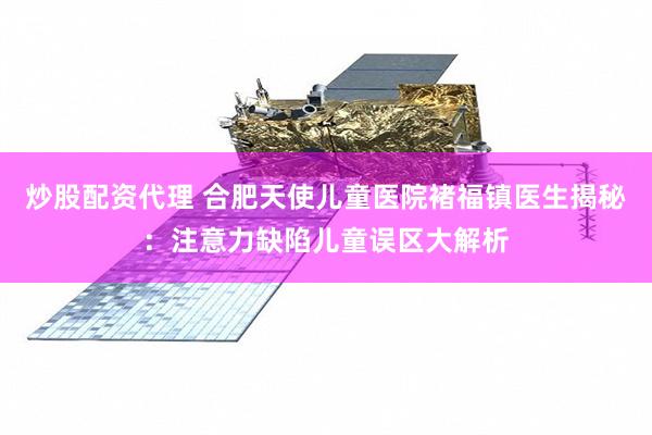 炒股配资代理 合肥天使儿童医院褚福镇医生揭秘：注意力缺陷儿童误区大解析