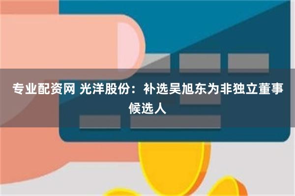 专业配资网 光洋股份：补选吴旭东为非独立董事候选人