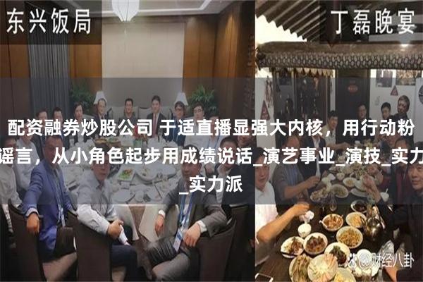 配资融券炒股公司 于适直播显强大内核，用行动粉碎谣言，从小角色起步用成绩说话_演艺事业_演技_实力派