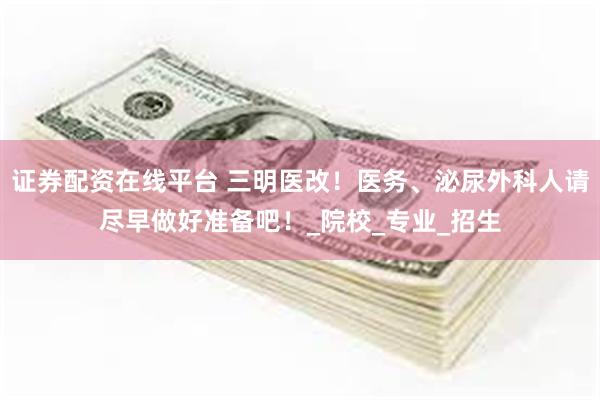 证券配资在线平台 三明医改！医务、泌尿外科人请尽早做好准备吧！_院校_专业_招生