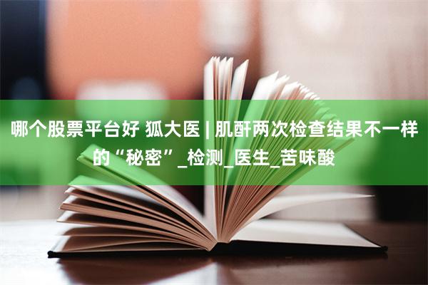 哪个股票平台好 狐大医 | 肌酐两次检查结果不一样的“秘密”_检测_医生_苦味酸