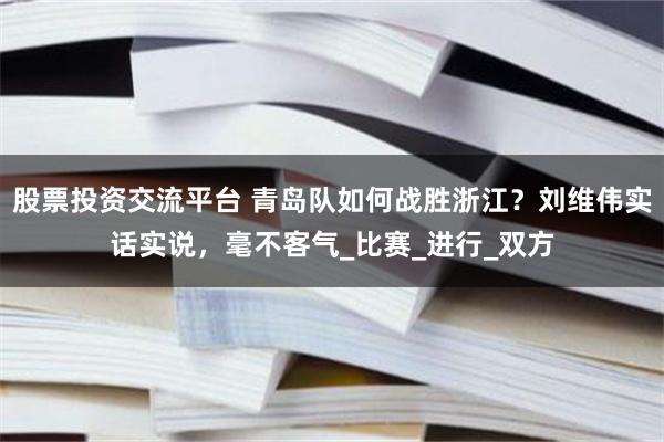 股票投资交流平台 青岛队如何战胜浙江？刘维伟实话实说，毫不客气_比赛_进行_双方