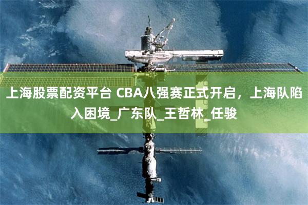 上海股票配资平台 CBA八强赛正式开启，上海队陷入困境_广东队_王哲林_任骏