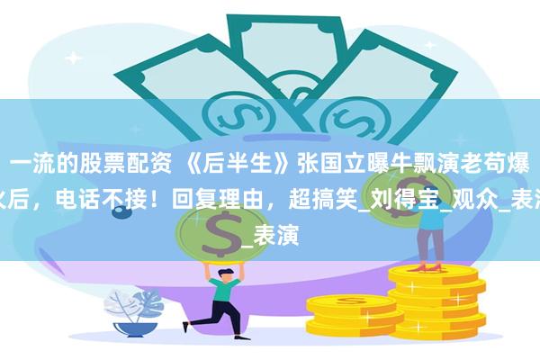 一流的股票配资 《后半生》张国立曝牛飘演老苟爆火后，电话不接！回复理由，超搞笑_刘得宝_观众_表演