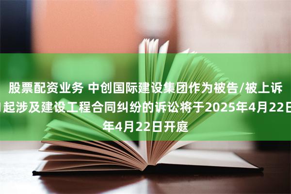 股票配资业务 中创国际建设集团作为被告/被上诉人的1起涉及建设工程合同纠纷的诉讼将于2025年4月22日开庭