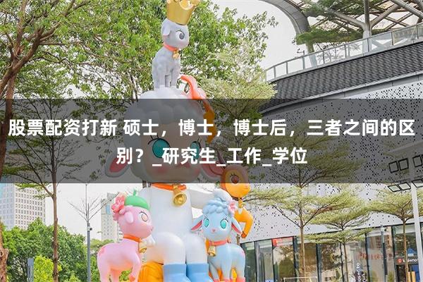 股票配资打新 硕士，博士，博士后，三者之间的区别？_研究生_工作_学位