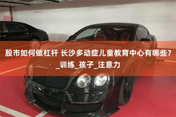 股市如何做杠杆 长沙多动症儿童教育中心有哪些？_训练_孩子_注意力