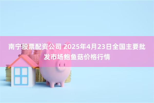 南宁股票配资公司 2025年4月23日全国主要批发市场鲍鱼菇价格行情