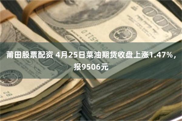 莆田股票配资 4月25日菜油期货收盘上涨1.47%，报9506元