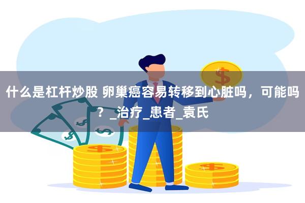 什么是杠杆炒股 卵巢癌容易转移到心脏吗，可能吗？_治疗_患者_袁氏